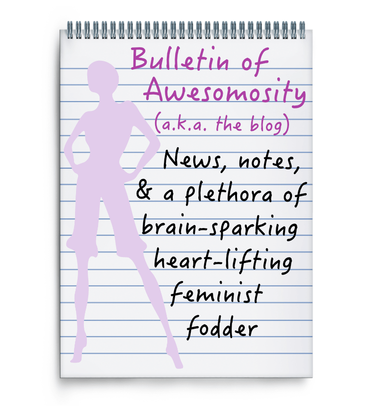 Bulletin of Awesomosity (a.k.a. the blog) News, notes, & a plethora of brain-sparking heart-lifting feminist fodder
