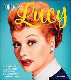 Forever Lucy: A Complete Illustrated Biography of America's Comedy Queen